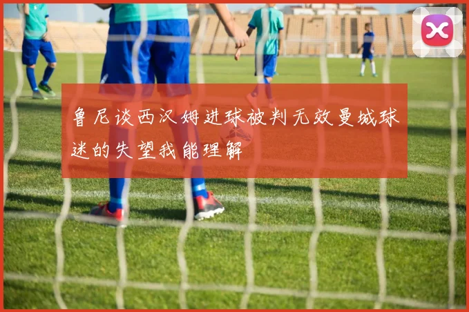 鲁尼谈西汉姆进球被判无效曼城球迷的失望我能理解