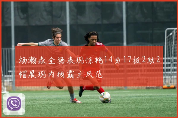 杨瀚森全场表现惊艳14分17板2助2帽展现内线霸主风范