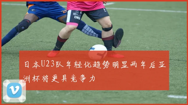 日本U23队年轻化趋势明显两年后亚洲杯将更具竞争力