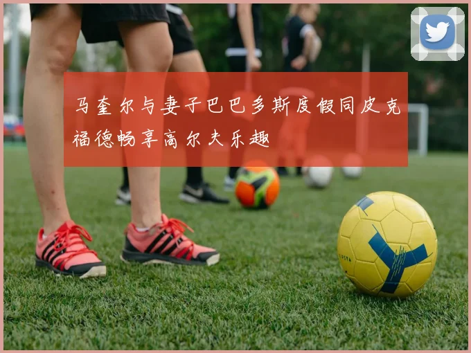 马奎尔与妻子巴巴多斯度假同皮克福德畅享高尔夫乐趣