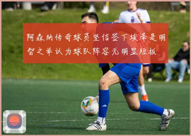 阿森纳传奇球员坚信签下埃泽是明智之举认为球队阵容无明显短板