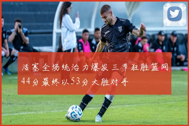 活塞全场统治力爆发三节狂胜篮网44分最终以53分大胜对手