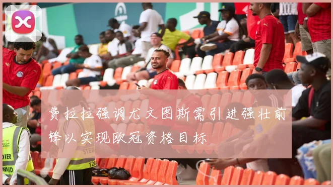 费拉拉强调尤文图斯需引进强壮前锋以实现欧冠资格目标