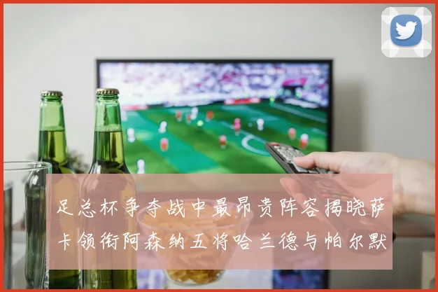 足总杯争夺战中最昂贵阵容揭晓萨卡领衔阿森纳五将哈兰德与帕尔默同在列