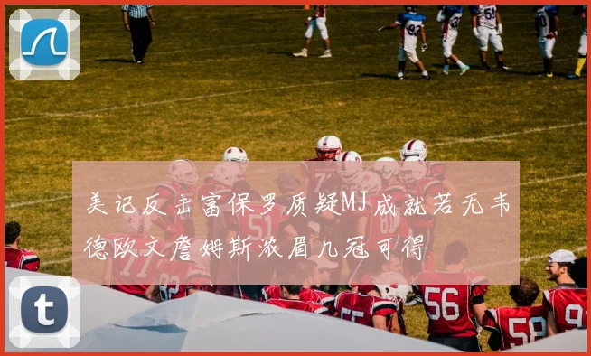 美记反击富保罗质疑MJ成就若无韦德欧文詹姆斯浓眉几冠可得